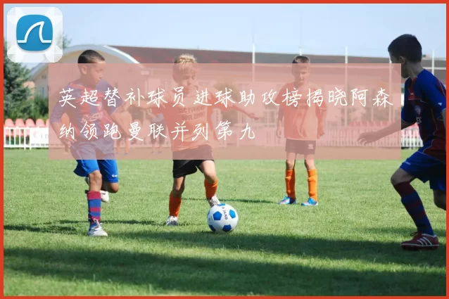 英超替补球员进球助攻榜揭晓阿森纳领跑曼联并列第九