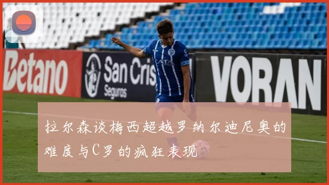 拉尔森谈梅西超越罗纳尔迪尼奥的难度与C罗的疯狂表现