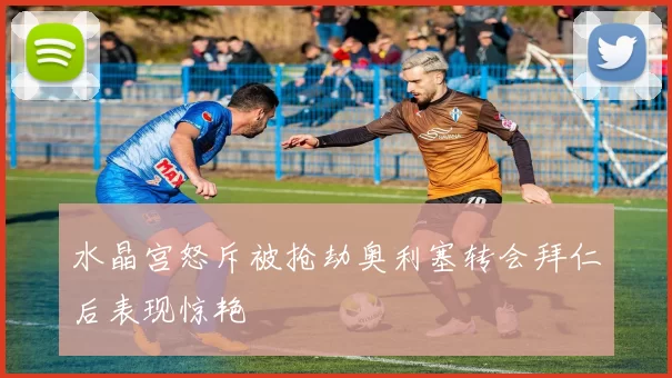 水晶宫怒斥被抢劫奥利塞转会拜仁后表现惊艳