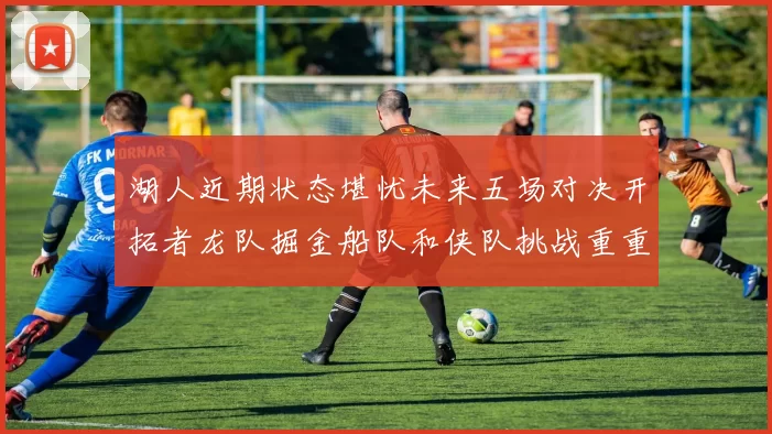 湖人近期状态堪忧未来五场对决开拓者龙队掘金船队和侠队挑战重重