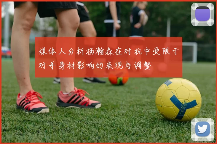 媒体人分析杨瀚森在对抗中受限于对手身材影响的表现与调整