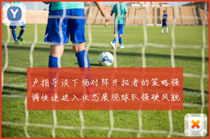 卢指导谈下场对阵开拓者的策略强调快速进入状态展现球队强硬风貌