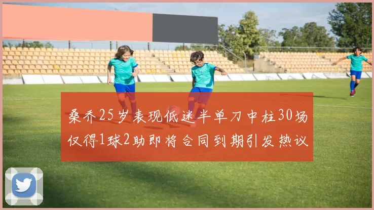 桑乔25岁表现低迷半单刀中柱30场仅得1球2助即将合同到期引发热议