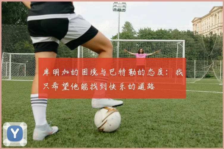 库明加的困境与巴特勒的态度：我只希望他能找到快乐的道路