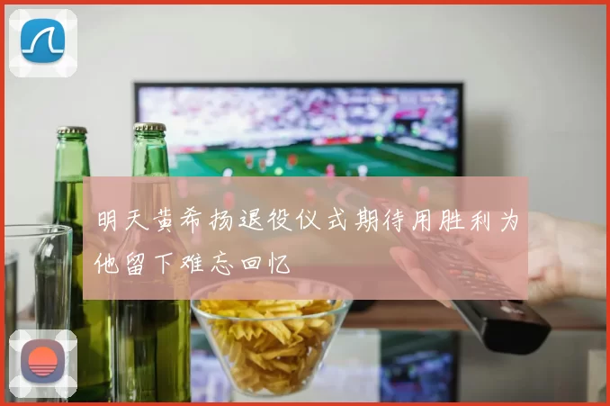 明天黄希扬退役仪式期待用胜利为他留下难忘回忆