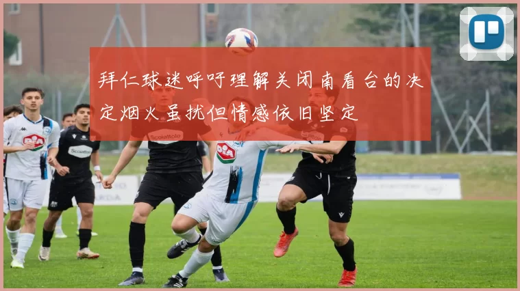 拜仁球迷呼吁理解关闭南看台的决定烟火虽扰但情感依旧坚定