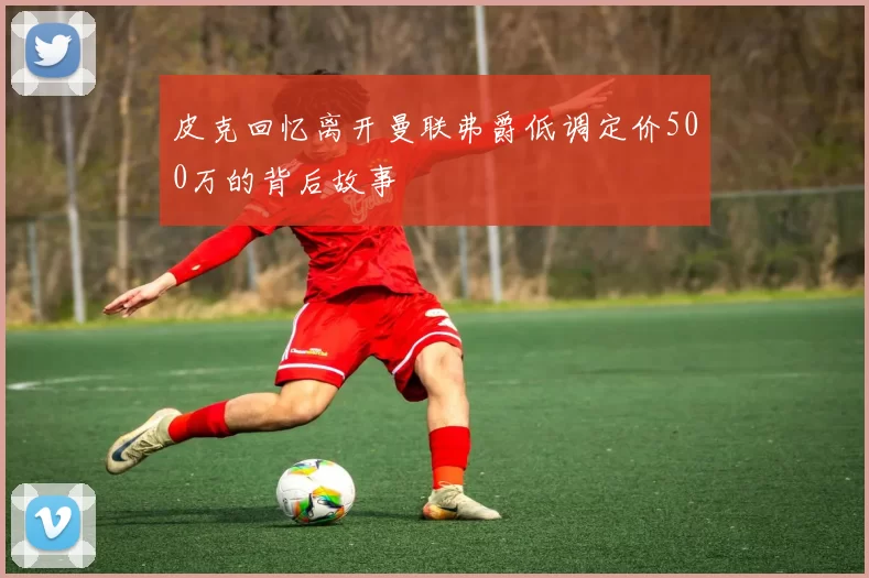 皮克回忆离开曼联弗爵低调定价500万的背后故事
