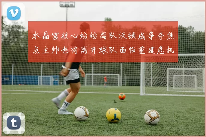 水晶宫核心纷纷离队沃顿成争夺焦点主帅也将离开球队面临重建危机