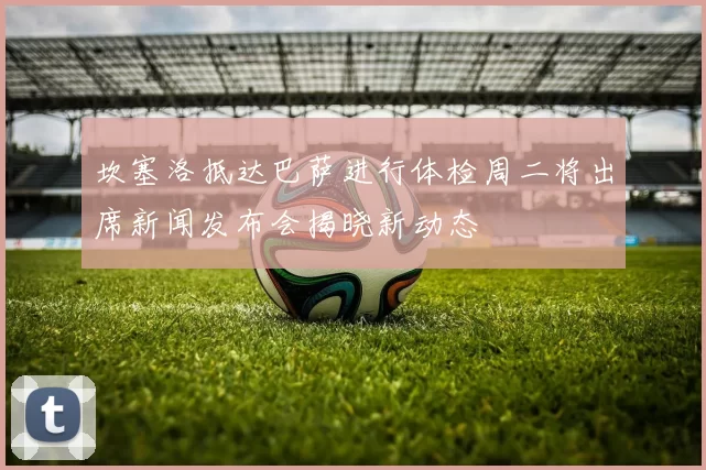 坎塞洛抵达巴萨进行体检周二将出席新闻发布会揭晓新动态