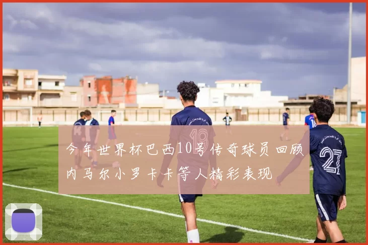 今年世界杯巴西10号传奇球员回顾内马尔小罗卡卡等人精彩表现