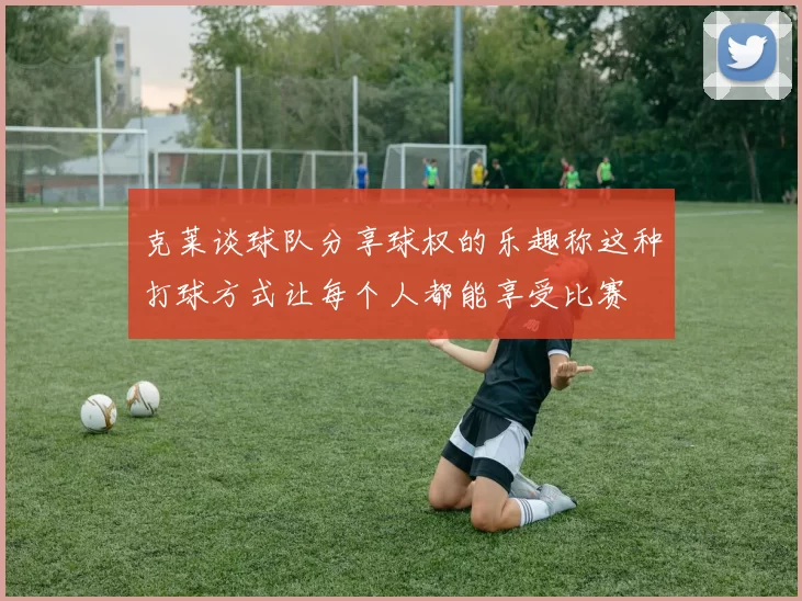 克莱谈球队分享球权的乐趣称这种打球方式让每个人都能享受比赛