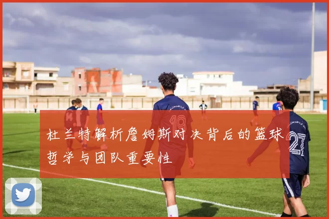 杜兰特解析詹姆斯对决背后的篮球哲学与团队重要性