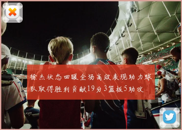 徐杰状态回暖全场高效表现助力球队取得胜利贡献19分3篮板5助攻