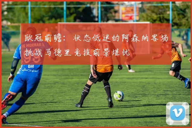 欧冠前瞻：状态低迷的阿森纳客场挑战马德里竞技前景堪忧